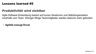 Lessons learned #5

Produktivität wird sichtbar
Agile Software Entwicklung basiert auf kurzen Iterationen und Selbstorganisation
innerhalb vom Team. Weniger fähige Teammitglieder werden dadurch mehr gefordert.

 Agilität erzeugt Druck




                                                                         Netcetera | 31
 