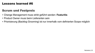 Lessons learned #6

Scrum und Festpreis
 Change Management muss strikt geführt werden: Featuritis
 Product Owner muss beim Lieferanten sein
 Priorisierung (Backlog Grooming) ist nur innerhalb vom definierten Scope möglich




                                                                             Netcetera | 32
 