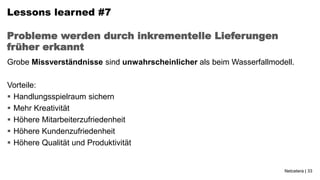 Lessons learned #7

Probleme werden durch inkrementelle Lieferungen
früher erkannt
Grobe Missverständnisse sind unwahrscheinlicher als beim Wasserfallmodell.

Vorteile:
 Handlungsspielraum sichern
 Mehr Kreativität
 Höhere Mitarbeiterzufriedenheit
 Höhere Kundenzufriedenheit
 Höhere Qualität und Produktivität


                                                                       Netcetera | 33
 