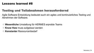Lessons learned #8

Testing und Teilabnahmen herausfordernd
Agile Software Entwicklung bedeutet auch ein agiles und kontinuierliches Testing und
Abnehmen der Software.

 Wesentliche Umstellung für HERMES erprobte Teams
 Know How muss aufgebaut werden
 Konstanter Ressourcenbedarf




                                                                             Netcetera | 34
 