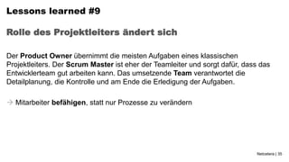 Lessons learned #9

Rolle des Projektleiters ändert sich

Der Product Owner übernimmt die meisten Aufgaben eines klassischen
Projektleiters. Der Scrum Master ist eher der Teamleiter und sorgt dafür, dass das
Entwicklerteam gut arbeiten kann. Das umsetzende Team verantwortet die
Detailplanung, die Kontrolle und am Ende die Erledigung der Aufgaben.

 Mitarbeiter befähigen, statt nur Prozesse zu verändern




                                                                             Netcetera | 35
 