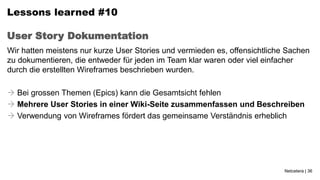 Lessons learned #10

User Story Dokumentation
Wir hatten meistens nur kurze User Stories und vermieden es, offensichtliche Sachen
zu dokumentieren, die entweder für jeden im Team klar waren oder viel einfacher
durch die erstellten Wireframes beschrieben wurden.

 Bei grossen Themen (Epics) kann die Gesamtsicht fehlen
 Mehrere User Stories in einer Wiki-Seite zusammenfassen und Beschreiben
 Verwendung von Wireframes fördert das gemeinsame Verständnis erheblich




                                                                            Netcetera | 36
 