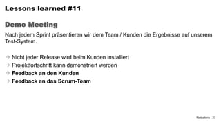 Lessons learned #11

Demo Meeting
Nach jedem Sprint präsentieren wir dem Team / Kunden die Ergebnisse auf unserem
Test-System.

 Nicht jeder Release wird beim Kunden installiert
 Projektfortschritt kann demonstriert werden
 Feedback an den Kunden
 Feedback an das Scrum-Team




                                                                         Netcetera | 37
 