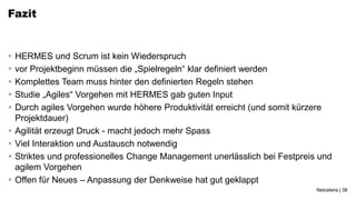 Fazit


   HERMES und Scrum ist kein Wiederspruch
   vor Projektbeginn müssen die „Spielregeln“ klar definiert werden
   Komplettes Team muss hinter den definierten Regeln stehen
   Studie „Agiles“ Vorgehen mit HERMES gab guten Input
   Durch agiles Vorgehen wurde höhere Produktivität erreicht (und somit kürzere
    Projektdauer)
   Agilität erzeugt Druck - macht jedoch mehr Spass
   Viel Interaktion und Austausch notwendig
   Striktes und professionelles Change Management unerlässlich bei Festpreis und
    agilem Vorgehen
   Offen für Neues – Anpassung der Denkweise hat gut geklappt
                                                                             Netcetera | 38
 