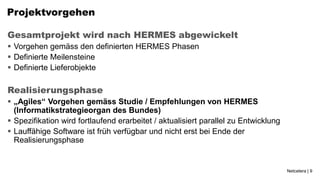 Projektvorgehen

Gesamtprojekt wird nach HERMES abgewickelt
 Vorgehen gemäss den definierten HERMES Phasen
 Definierte Meilensteine
 Definierte Lieferobjekte

Realisierungsphase
 „Agiles“ Vorgehen gemäss Studie / Empfehlungen von HERMES
  (Informatikstrategieorgan des Bundes)
 Spezifikation wird fortlaufend erarbeitet / aktualisiert parallel zu Entwicklung
 Lauffähige Software ist früh verfügbar und nicht erst bei Ende der
  Realisierungsphase


                                                                                     Netcetera | 9
 
