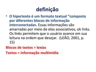 definição  O hipertexto é um formato textual “composto por diferentes blocos de informação interconectadas.  Essas informações são amarradas por meio de elos associativos, ok links. Os links permitem que o usuário avance em sua leitura na ordem que desejar.  (LEÃO, 2001, p. 15) Blocos de textos = lexias Textos = informação multimídia 