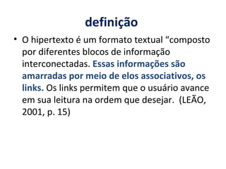 definição  O hipertexto é um formato textual “composto por diferentes blocos de informação interconectadas.  Essas informações são amarradas por meio de elos associativos, os links.  Os links permitem que o usuário avance em sua leitura na ordem que desejar.  (LEÃO, 2001, p. 15) 