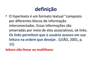 definição  O hipertexto é um formato textual “composto por diferentes blocos de informação interconectadas. Essas informações são amarradas por meio de elos associativos, ok links.  Os links permitem que o usuário avance em sua leitura na ordem que desejar.  (LEÃO, 2001, p. 15) leitura não linear ou multilinear 