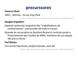precurssores  Vanevar Bush  1945 – Memex – As we may think (vídeo - http://www.youtube.com/watch?v=uj6ADC8ezxk) Douglas Engelbart Expandir potencial congnitivo dos “trabalhadores do conhecimento”, processador de texto e mouse.  Quando do seu projeto no Stanford Research Institute perde o financiamento que recebia da ARPA, membros de sua equipe vão para a Xerox Ted Nelson Cria termo hipertexto, projeto Xanadu, anos 60  (vídeo- http://www.youtube.com/watch?v=DRu62yAk3PQ) 
