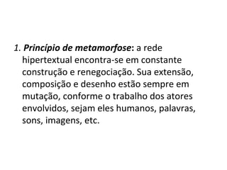1.   Princípio de metamorfose :  a rede hipertextual encontra-se em constante construção e renegociação. Sua extensão, composição e desenho estão sempre em mutação, conforme o trabalho dos atores envolvidos, sejam eles humanos, palavras, sons, imagens, etc. 