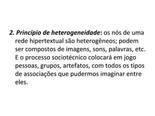 2. Princípio de heterogeneidade :  os nós de uma rede hipertextual são heterogêneos; podem ser compostos de imagens, sons, palavras, etc. E o processo sociotécnico colocará em jogo pessoas, grupos, artefatos, com todos os tipos de associações que pudermos imaginar entre eles. 