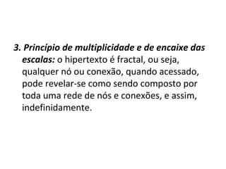 3. Princípio de multiplicidade e de encaixe das escalas:   o hipertexto é fractal, ou seja, qualquer nó ou conexão, quando acessado, pode revelar-se como sendo composto por toda uma rede de nós e conexões, e assim, indefinidamente. 