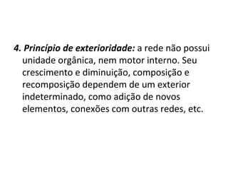 4. Princípio de exterioridade:   a rede não possui unidade orgânica, nem motor interno. Seu crescimento e diminuição, composição e recomposição dependem de um exterior indeterminado, como adição de novos elementos, conexões com outras redes, etc. 