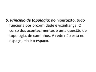 5. Princípio de topologia :  no hipertexto, tudo funciona por proximidade e vizinhança. O curso dos acontecimentos é uma questão de topologia, de caminhos. A rede não está no espaço, ela é o espaço. 