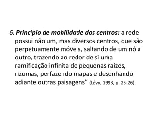 6.  Princípio de mobilidade dos centros:   a rede possui não um, mas diversos centros, que são perpetuamente móveis, saltando de um nó a outro, trazendo ao redor de si uma ramificação infinita de pequenas raízes, rizomas, perfazendo mapas e desenhando adiante outras paisagens”  (Lévy, 1993, p. 25-26). 