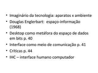 Imaginário da tecnologia: aparatos x ambiente Douglas Englerbart:  espaço-informação (1968) Desktop como metáfora do espaço de dados em bits p. 40 Interface como meio de comunicação p. 41 Críticas p. 44 IHC – interface humano computador 