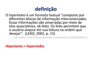 definição  O hipertexto é um formato textual “composto por diferentes blocos de informação interconectadas. Essas informações são amarradas por meio de elos associativos, ok links. Os links permitem que o usuário avance em sua leitura na ordem que desejar”.  (LEÃO, 2001, p. 15) ( ver vídeo - http://www.youtube.com/watch?v=iphEbL4KS2o ) Hipertexto = hipermídia 