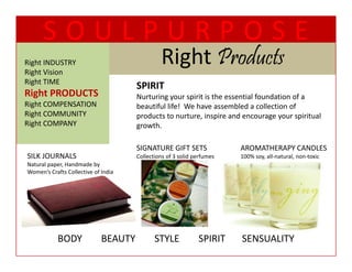 SOULPURPOSE
Right INDUSTRY
Right Vision
                                               Right Products
                                               Ri ht P d t
Right TIME
  g
                                      SPIRIT 
                                      SPIRIT
Right PRODUCTS                        Nurturing your spirit is the essential foundation of a 
Right COMPENSATION                    beautiful life!  We have assembled a collection of 
Right COMMUNITY                       p
                                      products to nurture, inspire and encourage your spiritual 
                                                           , p                   g y     p
Right COMPANY                         growth. 

                                      SIGNATURE GIFT SETS               AROMATHERAPY CANDLES
SILK JOURNALS                         Collections of 3 solid perfumes   100% soy, all‐natural, non‐toxic
Natural paper, Handmade by 
Women’s Crafts Collective of India 




            BODY        BEAUTY        STYLE        SPIRIT       SENSUALITY
 
