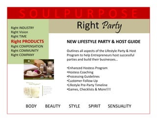 SOULPURPOSE
Right INDUSTRY
Right Vision
                                        Right Party
                                        Ri ht P t
Right TIME
  g
Right PRODUCTS                   NEW LIFESTYLE PARTY & HOST GUIDE
Right COMPENSATION
Right COMMUNITY                  Outlines all aspects of the Lifestyle Party & Host 
Right COMPANY                    Program to help Entrepreneurs host successful 
                                 parties and build their businesses…

                                 •Enhanced Hostess Program
                                 •Enhanced Hostess Program
                                 •Hostess Coaching
                                 •Processing Guidelines
                                 •Customer Follow‐Up
                                 •Lifestyle Pre‐Party Timeline
                                 •Games, Checklists & More!!!!



         BODY        BEAUTY        STYLE        SPIRIT       SENSUALITY
 
