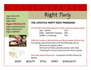SOULPURPOSE
Right INDUSTRY
Right Vision
                                        Right Party
                                        Ri h P t
Right TIME
  g
Right PRODUCTS           THE LIFESTYLE PARTY HOST PROGRAM
Right COMPENSATION
                         25‐75% OFF Host Order (based on total customer product sales)
Right COMMUNITY
                                 $50 – 299.99
                                 $50 – 299 99                 25%
Right COMPANY
                                 $300 ‐‐ $999.99/1 booking 50%
                                 $1000+ / 2 bookings          75%

                         FREE Soy Candle or Mineral Shimmer Body Powder & Brush Set.  
                         For having a party that meets all of the following criteria:
                                   Minimum of 3 guest orders
                                   Minimum of $125 customer product sales total
                                   Minimum of $125 customer product sales total
                                   1 Booking for a future party (current host or guest)

                         Host Only Special Discounts – A Selection of Gifts Chosen by 
                         Nadine
                           di
         BODY        BEAUTY        STYLE        SPIRIT       SENSUALITY
 