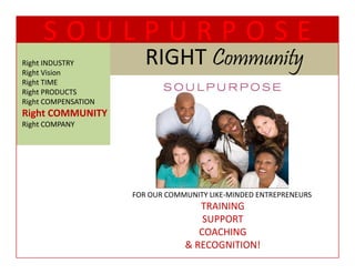 SOULPURPOSE
Right INDUSTRY
Right Vision
                        RIGHT Community
                        RIGHT C      t
Right TIME
  g
Right PRODUCTS
Right COMPENSATION
Right COMMUNITY
Right COMPANY




                     FOR OUR COMMUNITY LIKE‐MINDED ENTREPRENEURS
                                    TRAINING
                                     SUPPORT
                                    COACHING
                                 & RECOGNITION!
 