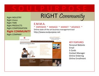 SOULPURPOSE
Right INDUSTRY
Right Vision
                            RIGHT Community
                            RIGHT C      t
Right TIME
  g
Right PRODUCTS
                     E.M.M.A.  
                     EMMA
                     *  EMPOWER  *  MANAGE  *  MARKET  * ADVANCE  *
Right COMPENSATION
                     Online state‐of‐the‐art business management tool
Right COMMUNITY      http://www.soulpurpose.net
Right COMPANY


                                                              KEY FEATURES
                                                              KEY FEATURES
                                                              Personal Website
                                                              Email
                                                              E‐Cards
                                                              Contact Manager
                                                              Online Ordering
                                                              Online Enrollment
 