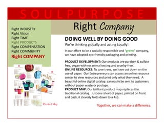 SOULPURPOSE
Right INDUSTRY
Right Vision
                           Right Company
                           Ri ht C
Right TIME
  g                  DOING WELL BY DOING GOOD
                     DOING WELL BY DOING GOOD
Right PRODUCTS
                     We’re thinking globally and acting Locally!
Right COMPENSATION
Right COMMUNITY      In our effort to be a socially‐responsible and “green” company, 
                     we have adopted eco friendly packaging and printing.  
                     we have adopted eco‐friendly packaging and printing
Right COMPANY
Ri h COMPANY
                     PRODUCT DEVELOPMENT: Our products are paraben & sulfate 
                     free, vegan with no animal testing and cruelty‐free.  
                                                          ,
                     ONLINE RESOURCES: To save trees, we have cut down on the 
                     use of paper.  Our Entrepreneurs can access an online resource 
                     center to view resources and print only what they need.  A 
                     beautiful online digital catalog  can easily be sent to customers 
                     without paper waste or postage.  
                              p p               p    g
                     PRODUCT MAP: Our brilliant product map replaces the 
                     traditional catalog.  Just one sheet of paper, printed on front 
                     and back, it cleverly folds down to a 4x6.  

                                             Together, we can make a difference.   
 