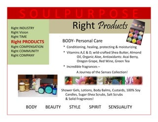 SOULPURPOSE
Right INDUSTRY
Right Vision
                                    Right Products
                                    Ri ht P d t
Right TIME
  g
Right PRODUCTS                BODY‐ Personal Care
Right COMPENSATION            *  Conditioning, healing, protecting & moisturizing
Right COMMUNITY               *  Vitamins A,E & D, wild crafted Shea Butter, Almond 
                                 Vitamins A,E & D, wild‐crafted Shea Butter, Almond
Right COMPANY                          Oil, Organic Aloe, Antioxidants: Acai Berry, 
                                       Oregon Grape, Red Wine, Green Tea
                              *  Incredible fragrances –
                                       A Journey of the Senses Collection!




                             Shower Gels, Lotions, Body Balms, Custards, 100% Soy   
                               Candles, Sugar‐Shea Scrubs, Salt Scrubs
                               & Solid Fragrances!
                               & Solid Fragrances!

         BODY        BEAUTY        STYLE        SPIRIT       SENSUALITY
 