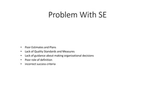 Problem With SE
• Poor Estimates and Plans
• Lack of Quality Standards and Measures
• Lack of guidance about making organizational decisions
• Poor role of definition
• incorrect success criteria
 