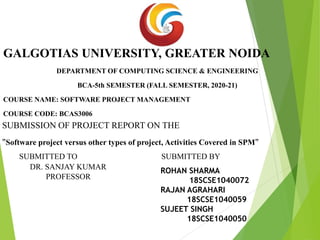 GALGOTIAS UNIVERSITY, GREATER NOIDA
DEPARTMENT OF COMPUTING SCIENCE & ENGINEERING
BCA-5th SEMESTER (FALL SEMESTER, 2020-21)
COURSE NAME: SOFTWARE PROJECT MANAGEMENT
COURSE CODE: BCAS3006
SUBMISSION OF PROJECT REPORT ON THE
"Software project versus other types of project, Activities Covered in SPM"
SUBMITTED TO SUBMITTED BY
DR. SANJAY KUMAR
PROFESSOR
ROHAN SHARMA
18SCSE1040072
RAJAN AGRAHARI
18SCSE1040059
SUJEET SINGH
18SCSE1040050
 