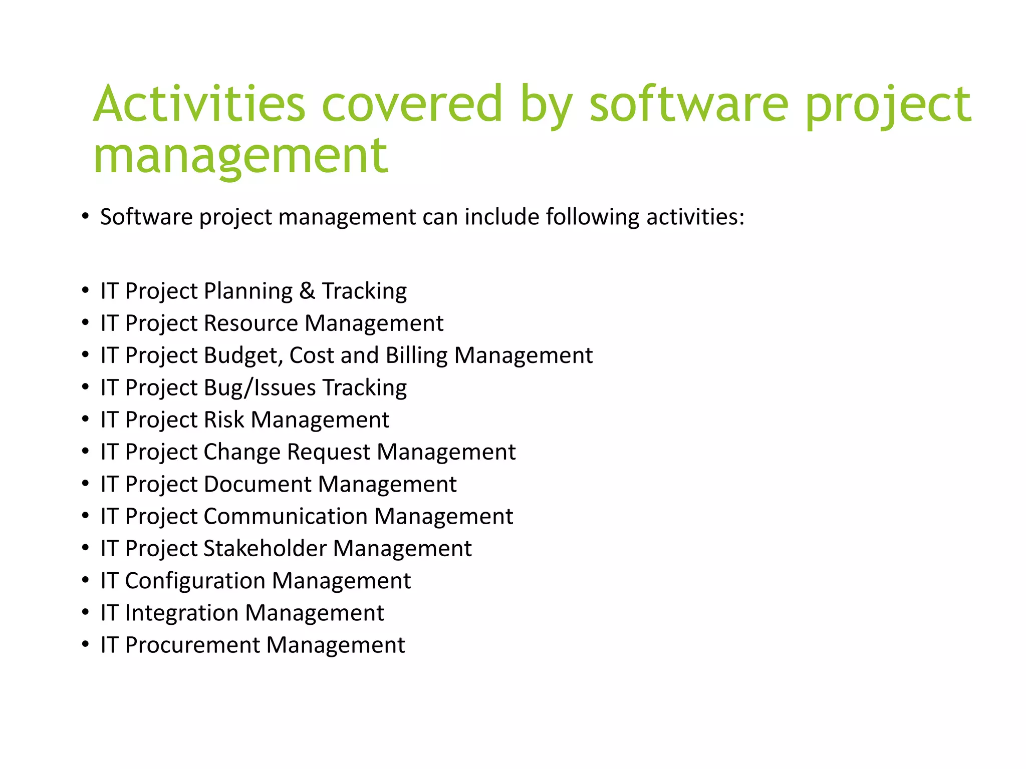 Activities covered by software project
management
• Software project management can include following activities:
• IT Project Planning & Tracking
• IT Project Resource Management
• IT Project Budget, Cost and Billing Management
• IT Project Bug/Issues Tracking
• IT Project Risk Management
• IT Project Change Request Management
• IT Project Document Management
• IT Project Communication Management
• IT Project Stakeholder Management
• IT Configuration Management
• IT Integration Management
• IT Procurement Management
 