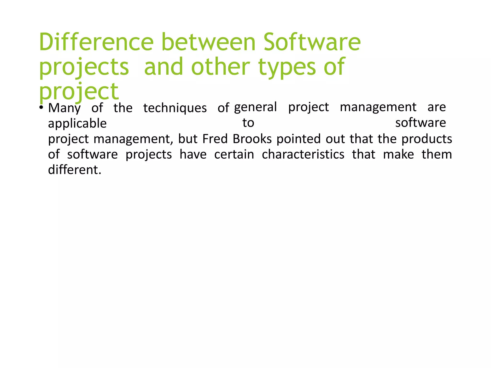 Difference between Software
projects and other types of
project
• Many of the techniques of
applicable
general project management are
to software
project management, but Fred Brooks pointed out that the products
of software projects have certain characteristics that make them
different.
 