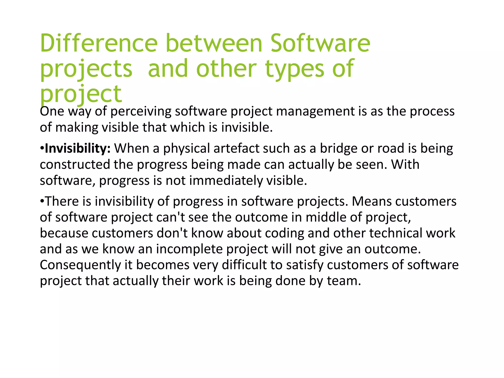 Difference between Software
projects and other types of
project
One way of perceiving software project management is as the process
of making visible that which is invisible.
•Invisibility: When a physical artefact such as a bridge or road is being
constructed the progress being made can actually be seen. With
software, progress is not immediately visible.
•There is invisibility of progress in software projects. Means customers
of software project can't see the outcome in middle of project,
because customers don't know about coding and other technical work
and as we know an incomplete project will not give an outcome.
Consequently it becomes very difficult to satisfy customers of software
project that actually their work is being done by team.
 