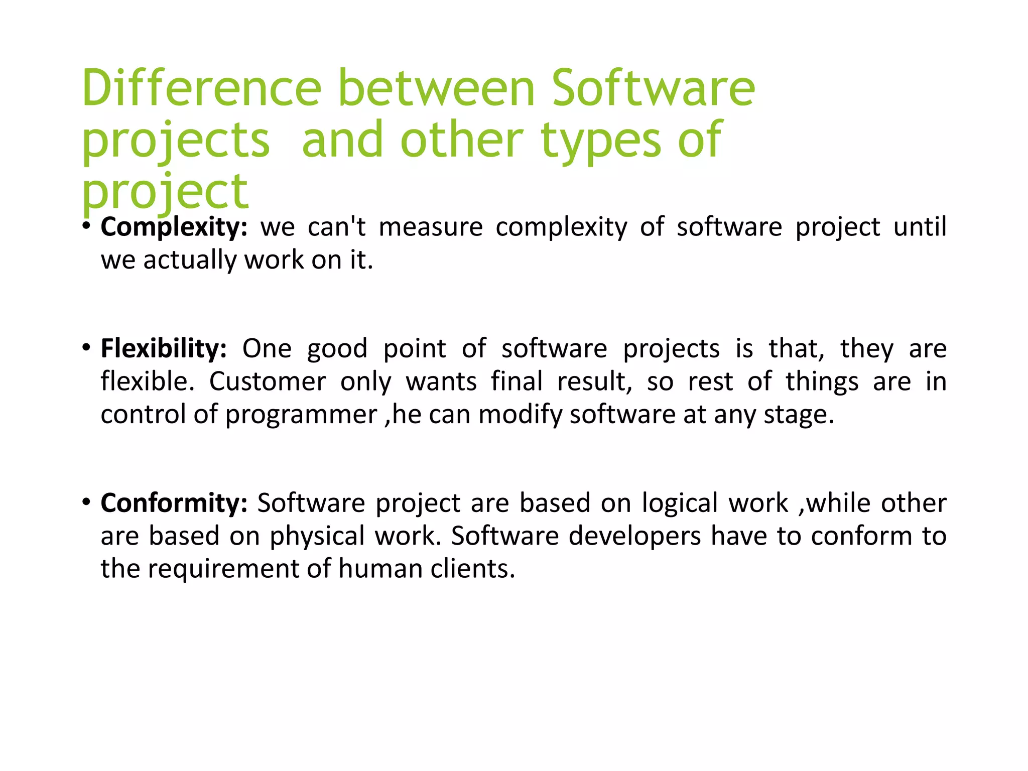 Difference between Software
projects and other types of
project
• Complexity: we can't measure complexity of software project until
we actually work on it.
• Flexibility: One good point of software projects is that, they are
flexible. Customer only wants final result, so rest of things are in
control of programmer ,he can modify software at any stage.
• Conformity: Software project are based on logical work ,while other
are based on physical work. Software developers have to conform to
the requirement of human clients.
 