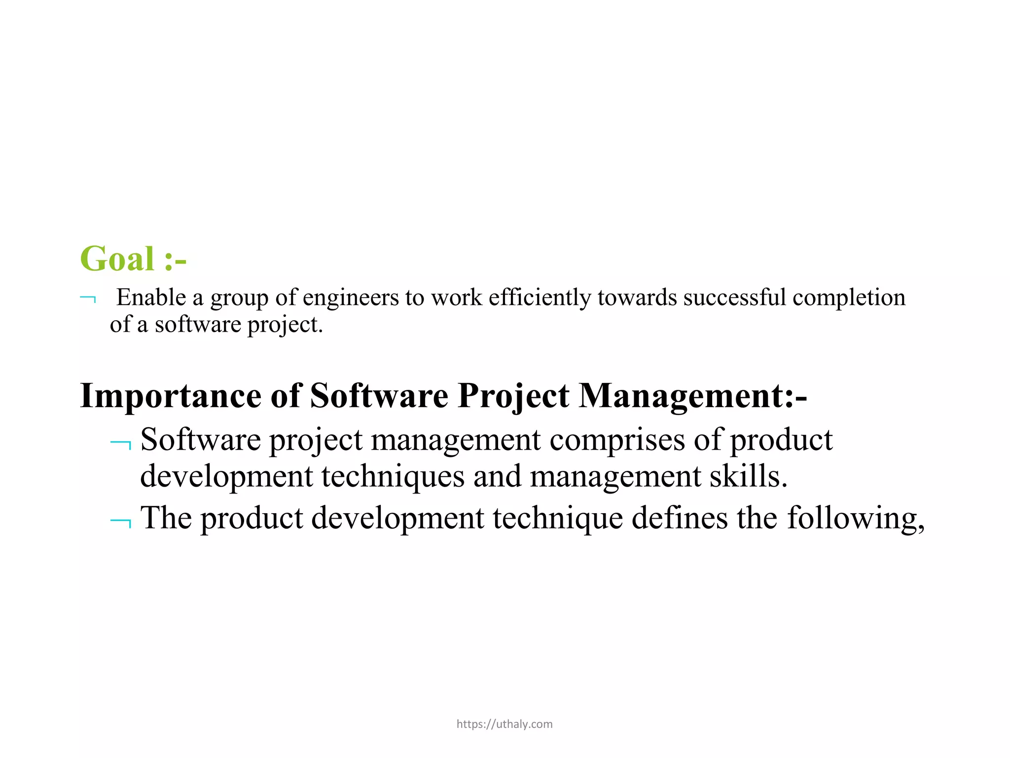 https://uthaly.com
Goal :-
 Enable a group of engineers to work efficiently towards successful completion
of a software project.
Importance of Software Project Management:-
 Software project management comprises of product
development techniques and management skills.
 The product development technique defines the following,
 