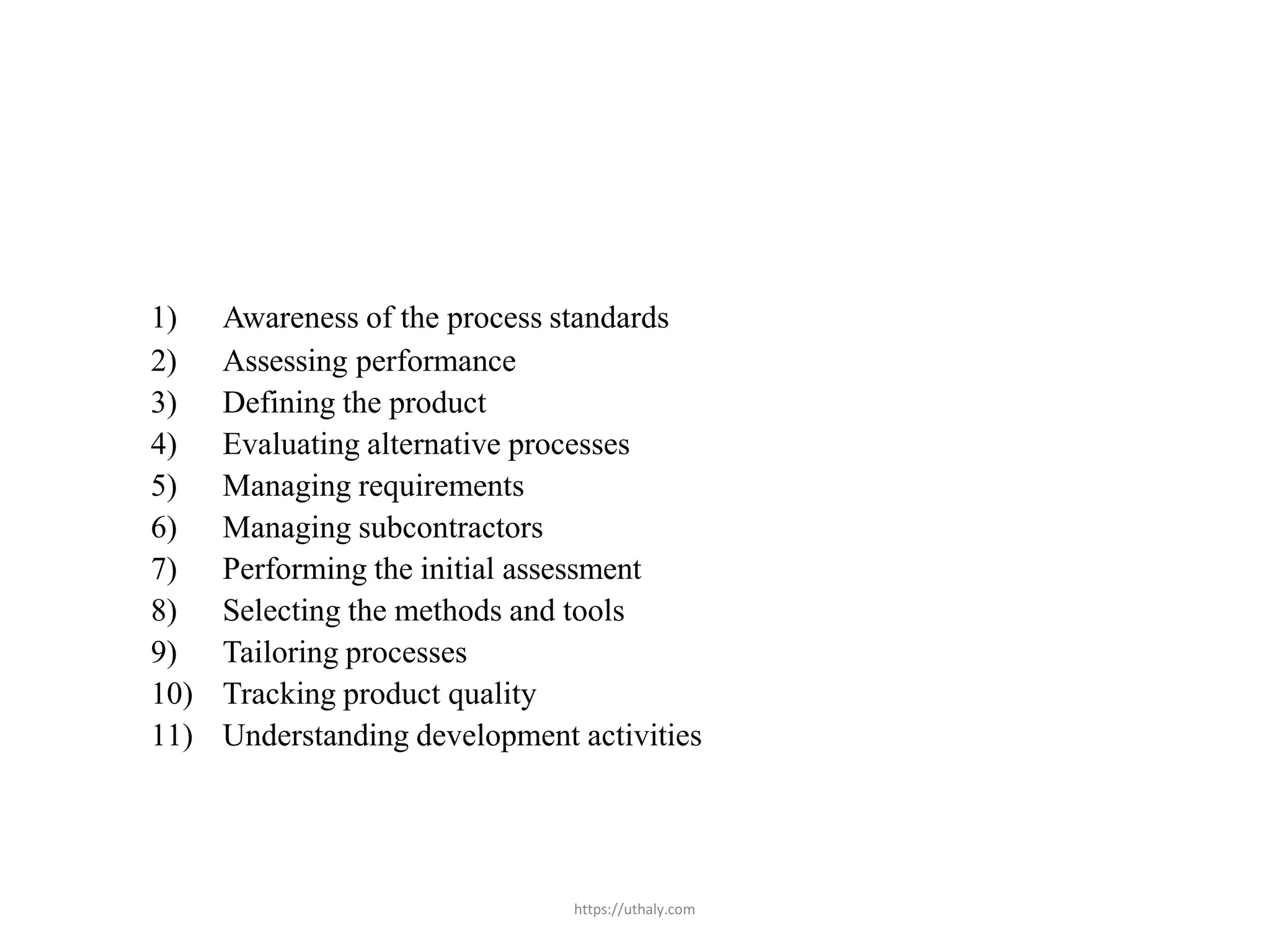 https://uthaly.com
1) Awareness of the process standards
2) Assessing performance
3) Defining the product
4) Evaluating alternative processes
5) Managing requirements
6) Managing subcontractors
7) Performing the initial assessment
8) Selecting the methods and tools
9) Tailoring processes
10) Tracking product quality
11) Understanding development activities
 