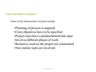 https://uthaly.com
Characteristics of project
Some of the characteristics of project include,
Planning of process is required
Clear objectives have to be specified
Project must have a predetermined time span
Involves different phases of work
Resources used on the project are constrained
Non routine tasks are involved.
 
