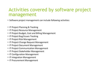 Activities covered by software project
management
• Software project management can include following activities:
• IT Project Planning & Tracking
• IT Project Resource Management
• IT Project Budget, Cost and Billing Management
• IT Project Bug/Issues Tracking
• IT Project Risk Management
• IT Project Change Request Management
• IT Project Document Management
• IT Project Communication Management
• IT Project Stakeholder Management
• IT Configuration Management
• IT Integration Management
• IT Procurement Management
 