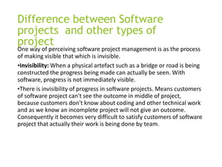 Difference between Software
projects and other types of
project
One way of perceiving software project management is as the process
of making visible that which is invisible.
•Invisibility: When a physical artefact such as a bridge or road is being
constructed the progress being made can actually be seen. With
software, progress is not immediately visible.
•There is invisibility of progress in software projects. Means customers
of software project can't see the outcome in middle of project,
because customers don't know about coding and other technical work
and as we know an incomplete project will not give an outcome.
Consequently it becomes very difficult to satisfy customers of software
project that actually their work is being done by team.
 