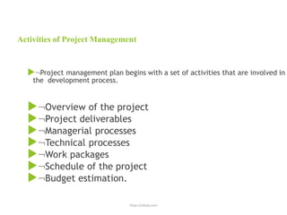 https://uthaly.com
Activities of Project Management
Project management plan begins with a set of activities that are involved in
the development process.
Overview of the project
Project deliverables
Managerial processes
Technical processes
Work packages
Schedule of the project
Budget estimation.
 