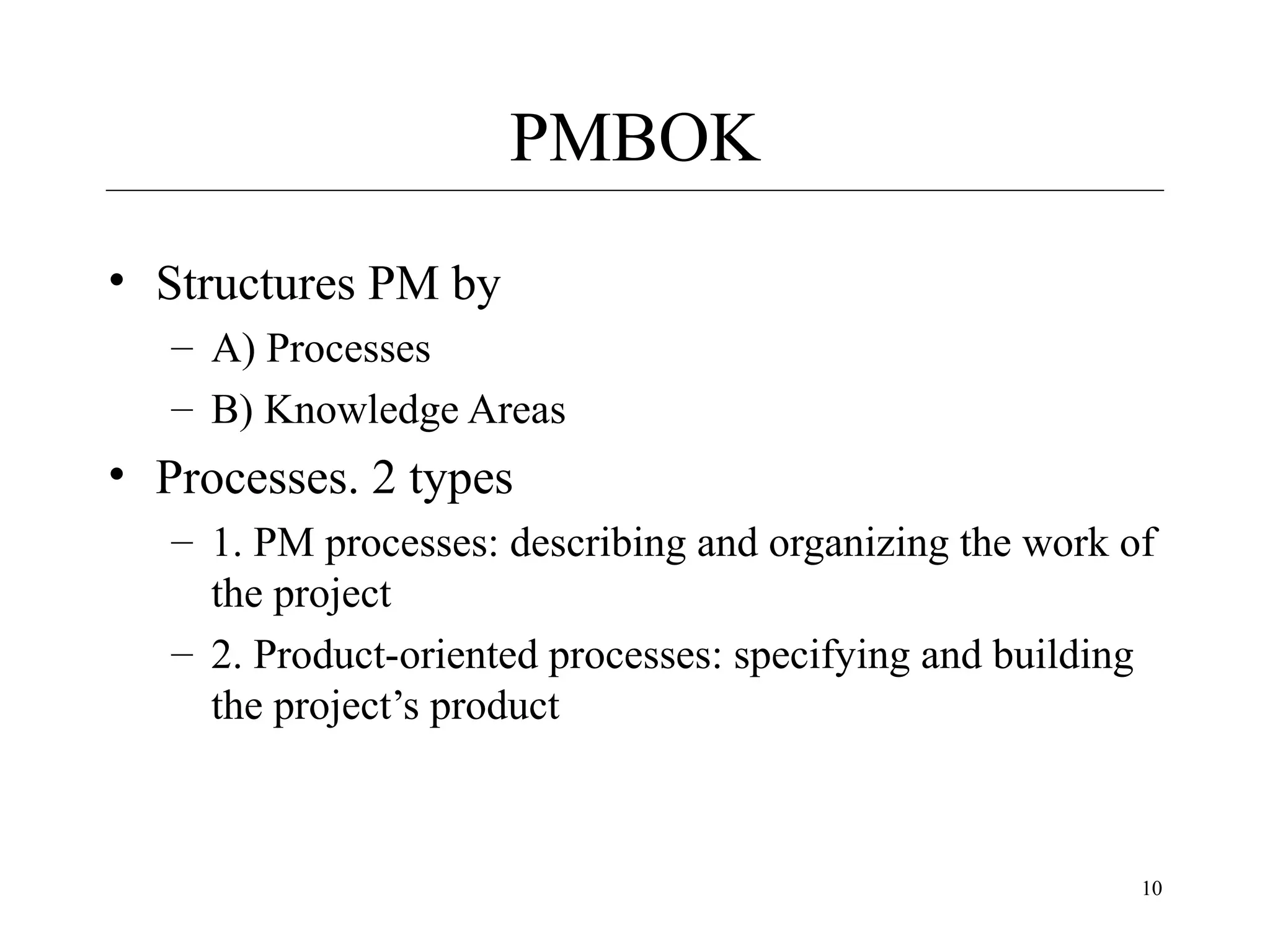 PMBOK
• Structures PM by
– A) Processes
– B) Knowledge Areas

• Processes. 2 types
– 1. PM processes: describing and organizing the work of
the project
– 2. Product-oriented processes: specifying and building
the project’s product

10

 