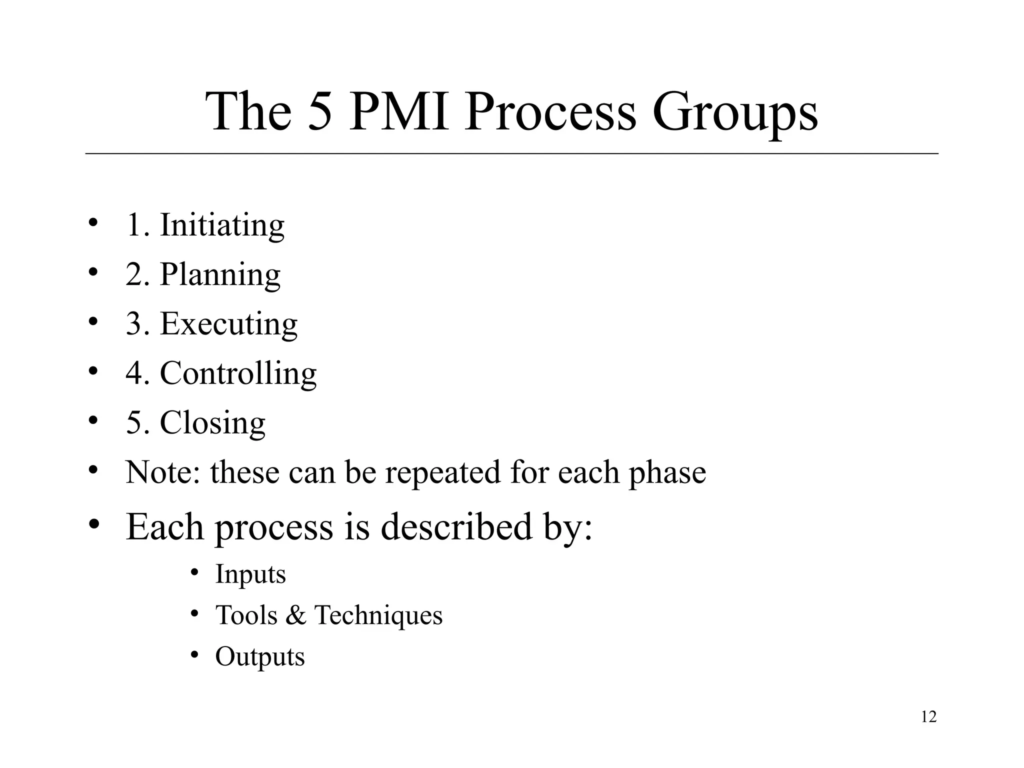 The 5 PMI Process Groups
•
•
•
•
•
•

1. Initiating
2. Planning
3. Executing
4. Controlling
5. Closing
Note: these can be repeated for each phase

• Each process is described by:
• Inputs
• Tools & Techniques
• Outputs
12

 