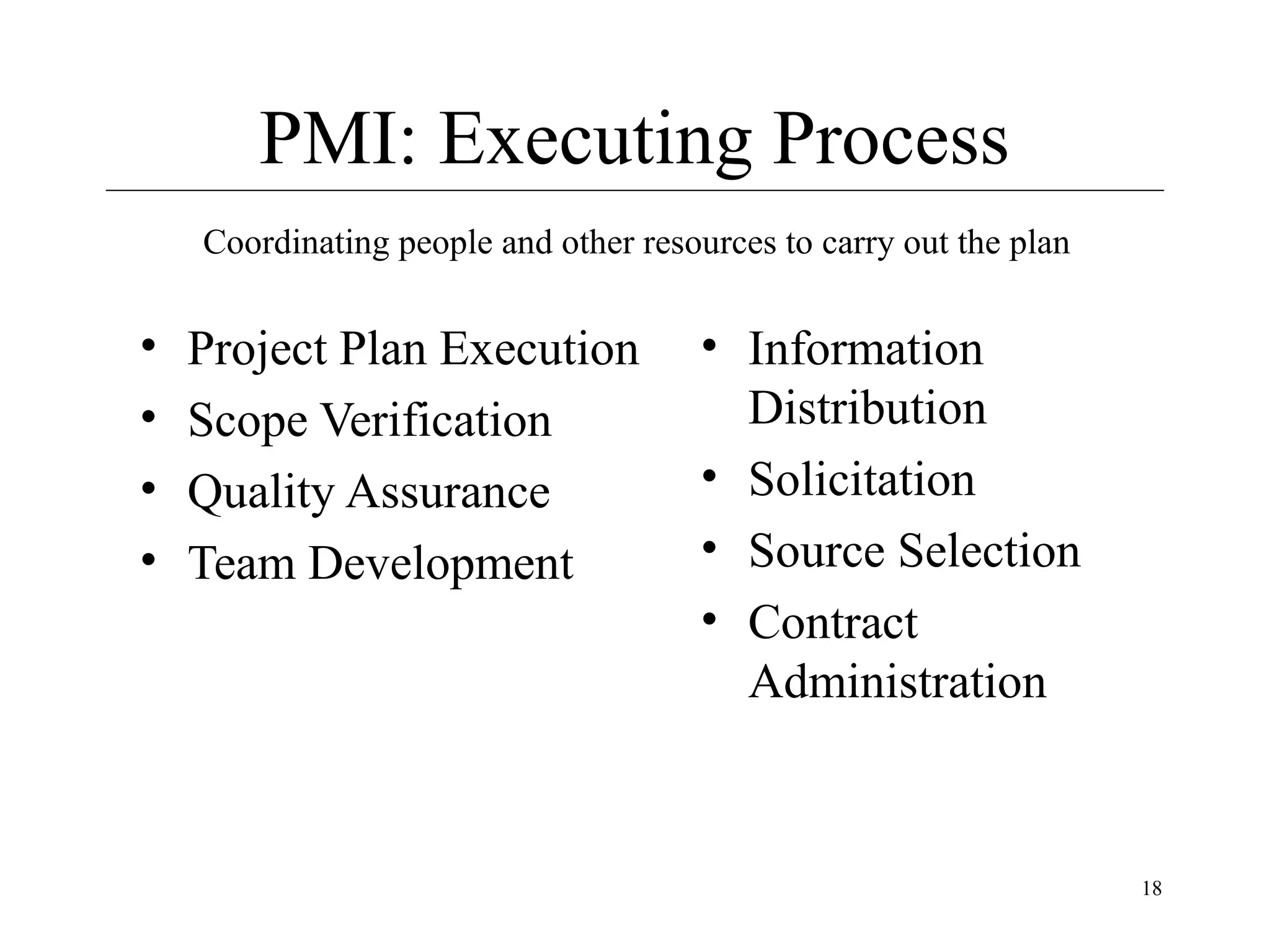 PMI: Executing Process
Coordinating people and other resources to carry out the plan

•
•
•
•

Project Plan Execution
Scope Verification
Quality Assurance
Team Development

• Information
Distribution
• Solicitation
• Source Selection
• Contract
Administration

18

 