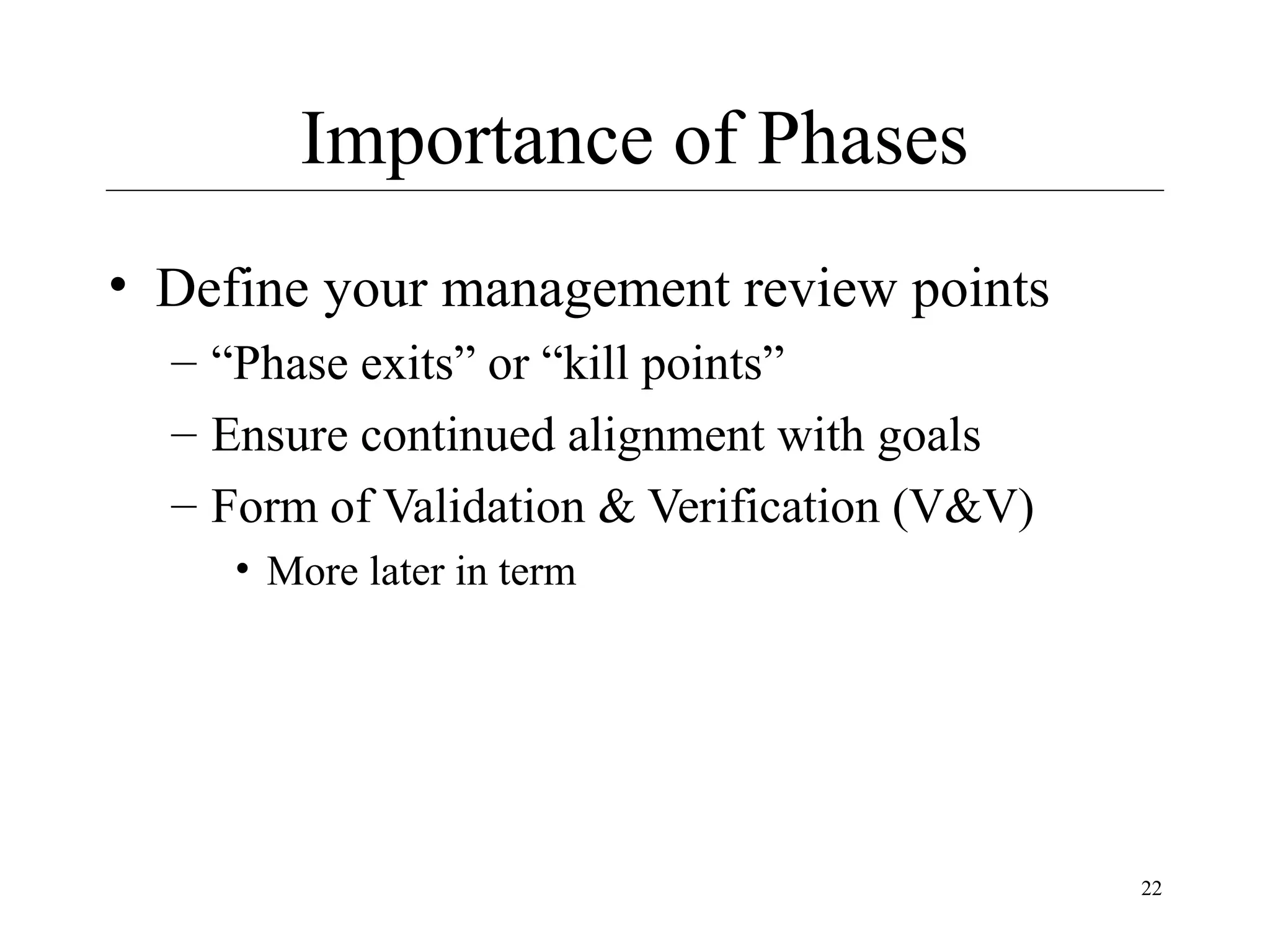 Importance of Phases
• Define your management review points
– “Phase exits” or “kill points”
– Ensure continued alignment with goals
– Form of Validation & Verification (V&V)
• More later in term

22

 