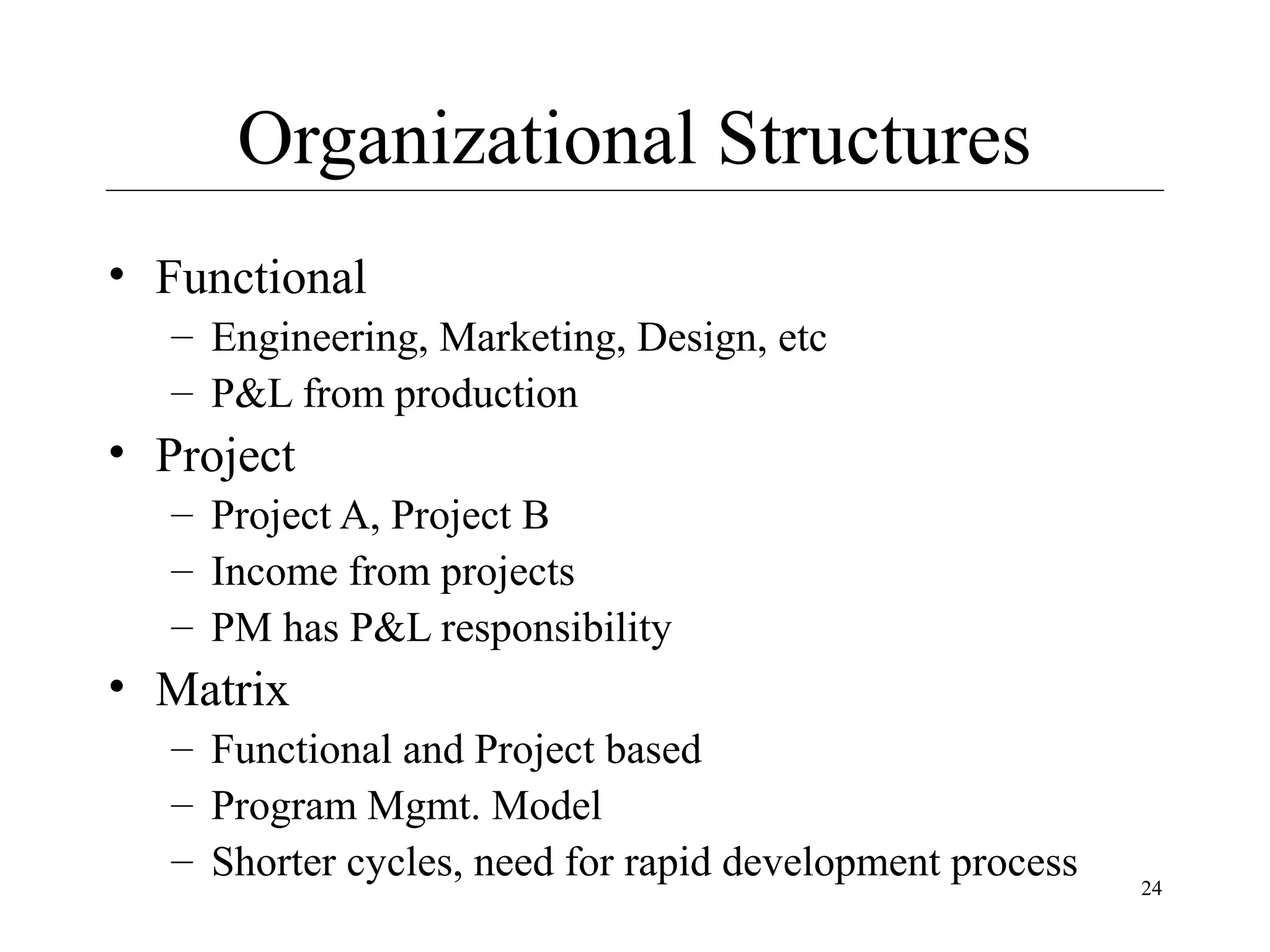 Organizational Structures
• Functional
– Engineering, Marketing, Design, etc
– P&L from production

• Project
– Project A, Project B
– Income from projects
– PM has P&L responsibility

• Matrix
– Functional and Project based
– Program Mgmt. Model
– Shorter cycles, need for rapid development process

24

 