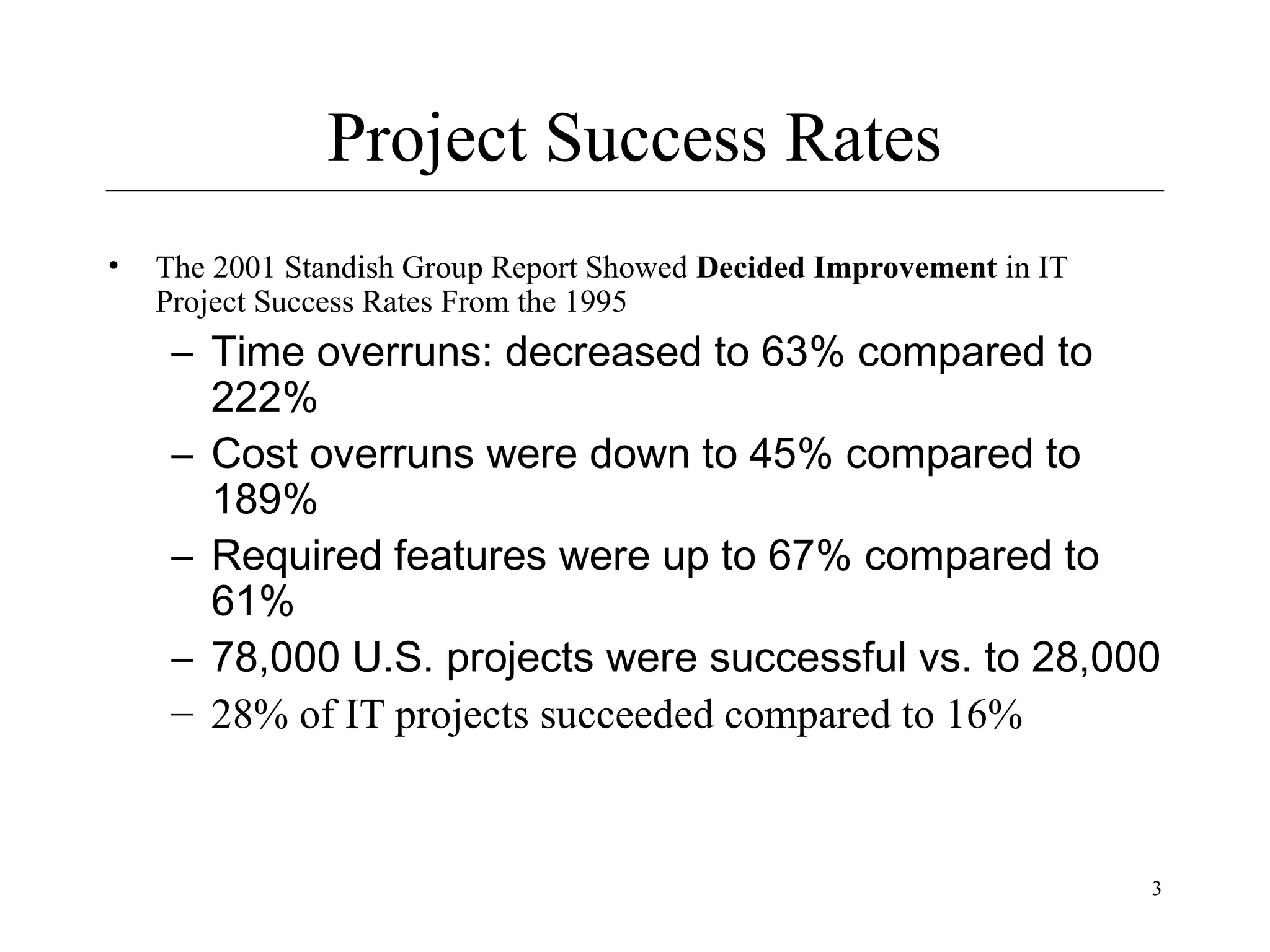Project Success Rates
•

The 2001 Standish Group Report Showed Decided Improvement in IT
Project Success Rates From the 1995

– Time overruns: decreased to 63% compared to
222%
– Cost overruns were down to 45% compared to
189%
– Required features were up to 67% compared to
61%
– 78,000 U.S. projects were successful vs. to 28,000
– 28% of IT projects succeeded compared to 16%

3

 