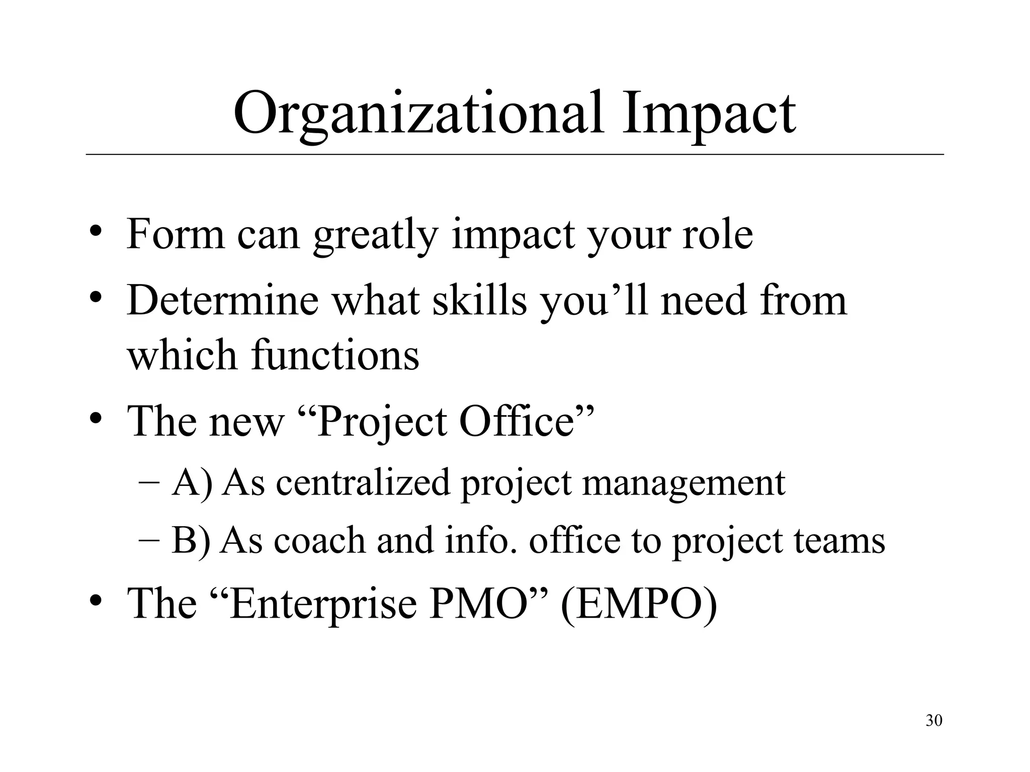 Organizational Impact
• Form can greatly impact your role
• Determine what skills you’ll need from
which functions
• The new “Project Office”
– A) As centralized project management
– B) As coach and info. office to project teams

• The “Enterprise PMO” (EMPO)
30

 