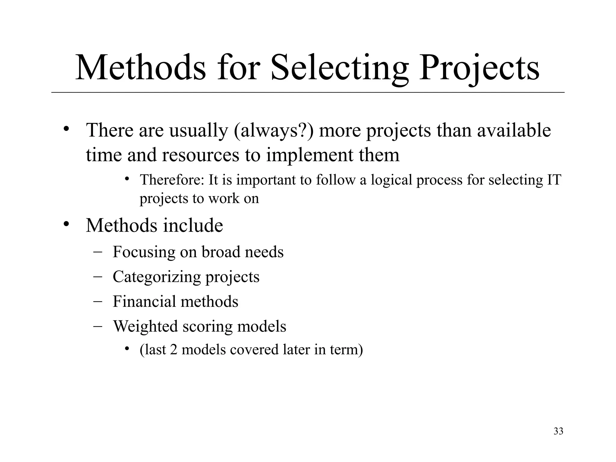 Methods for Selecting Projects
• There are usually (always?) more projects than available
time and resources to implement them
• Therefore: It is important to follow a logical process for selecting IT
projects to work on

• Methods include
–
–
–
–

Focusing on broad needs
Categorizing projects
Financial methods
Weighted scoring models
• (last 2 models covered later in term)

33

 