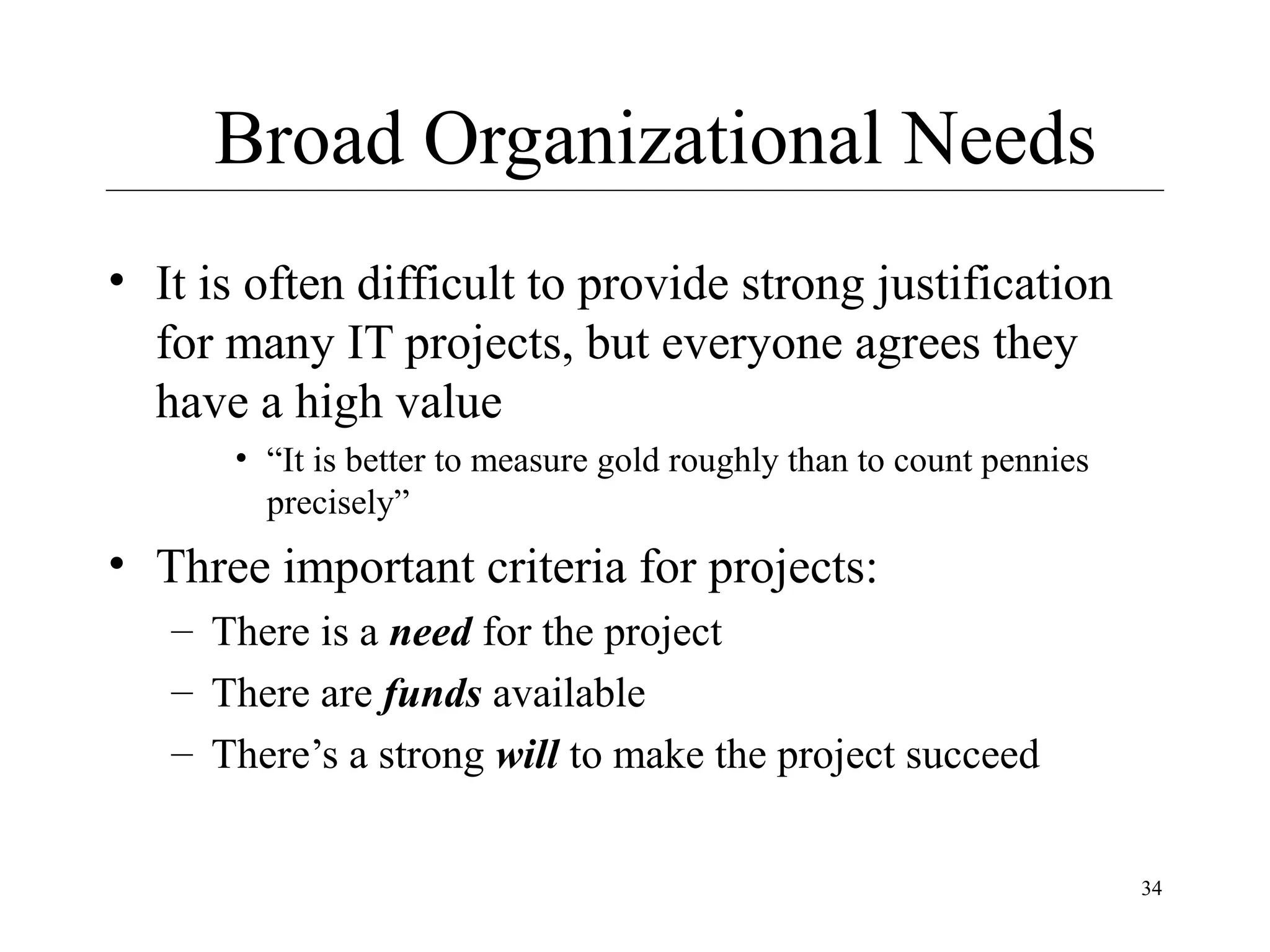 Broad Organizational Needs
• It is often difficult to provide strong justification
for many IT projects, but everyone agrees they
have a high value
• “It is better to measure gold roughly than to count pennies
precisely”

• Three important criteria for projects:
– There is a need for the project
– There are funds available
– There’s a strong will to make the project succeed
34

 