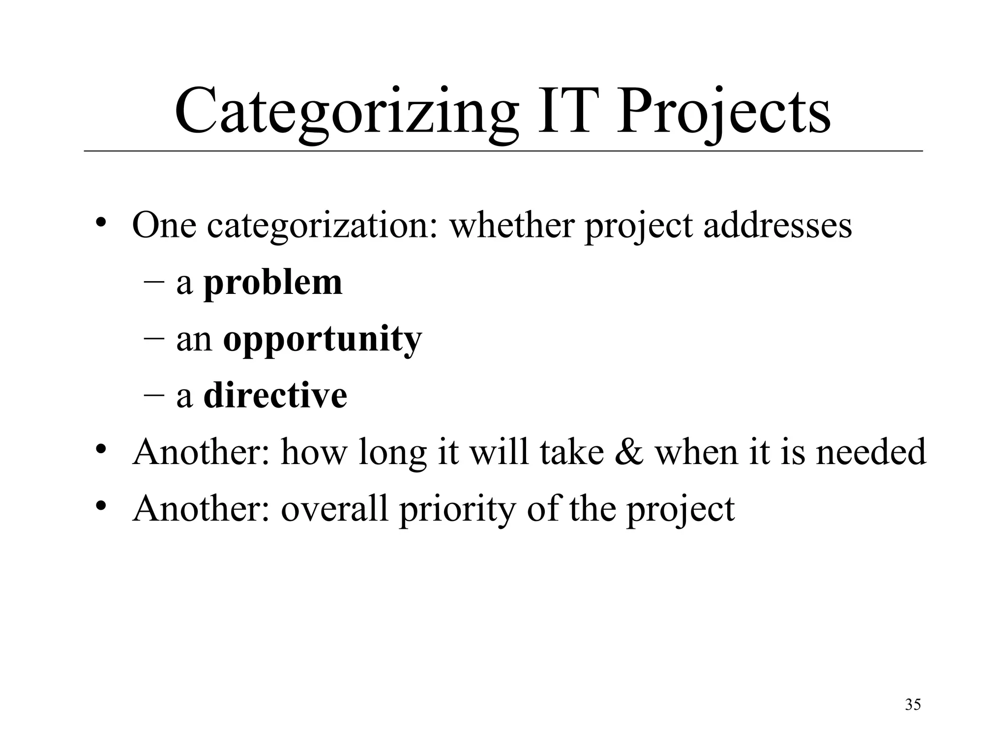 Categorizing IT Projects
• One categorization: whether project addresses
– a problem
– an opportunity
– a directive
• Another: how long it will take & when it is needed
• Another: overall priority of the project

35

 